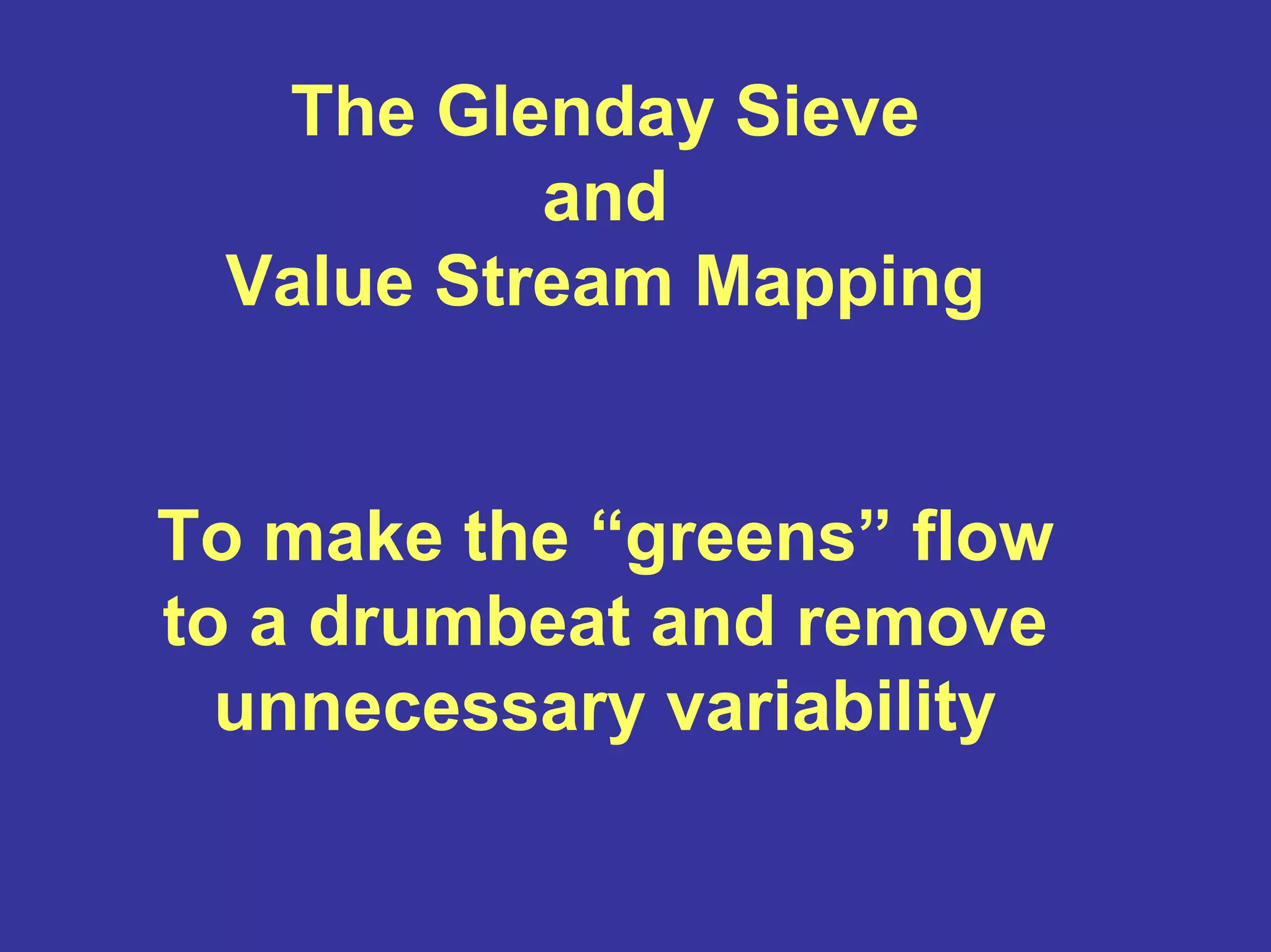 The Glenday Sieve
and
Value Stream Mapping
To make the “greens” flow
to a drumbeat and remove
unnecessary variability
 