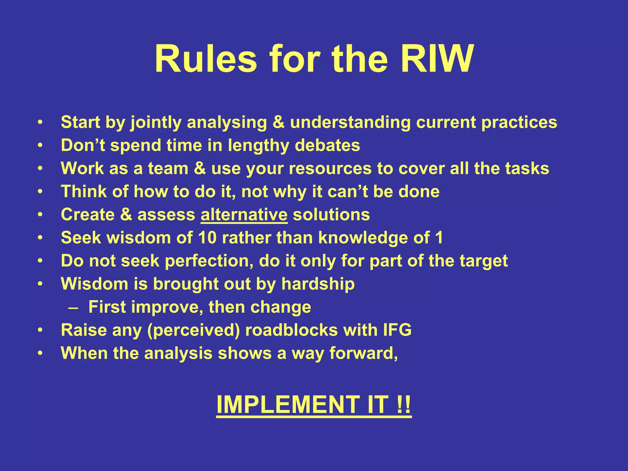 Rules for the RIW
• Start by jointly analysing & understanding current practices
• Don’t spend time in lengthy debates
• Work as a team & use your resources to cover all the tasks
• Think of how to do it, not why it can’t be done
• Create & assess alternative solutions
• Seek wisdom of 10 rather than knowledge of 1
• Do not seek perfection, do it only for part of the target
• Wisdom is brought out by hardship
– First improve, then change
• Raise any (perceived) roadblocks with IFG
• When the analysis shows a way forward,
IMPLEMENT IT !!
 