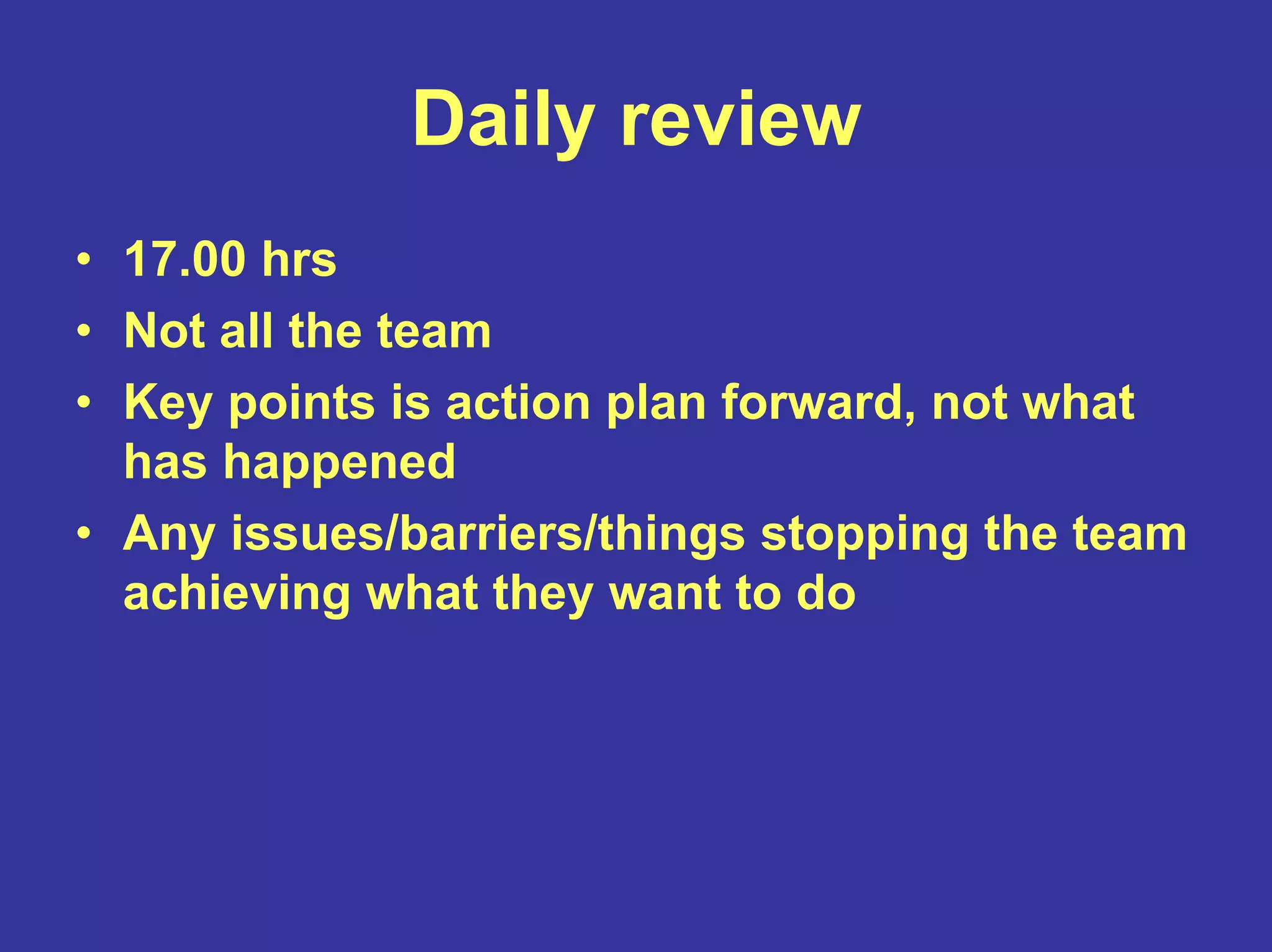 Daily review
• 17.00 hrs
• Not all the team
• Key points is action plan forward, not what
has happened
• Any issues/barriers/things stopping the team
achieving what they want to do
 