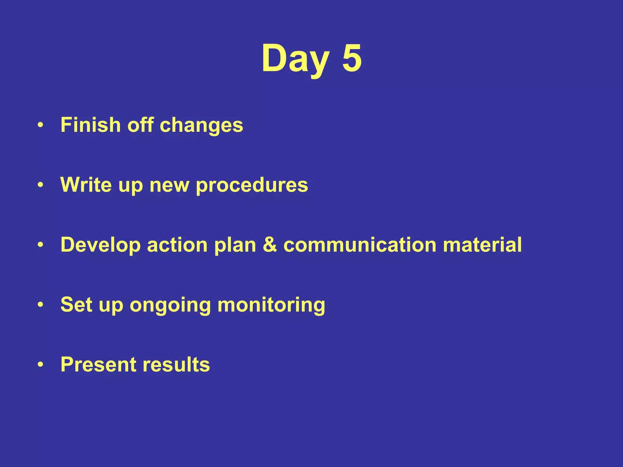 Day 5
• Finish off changes
• Write up new procedures
• Develop action plan & communication material
• Set up ongoing monitoring
• Present results
 
