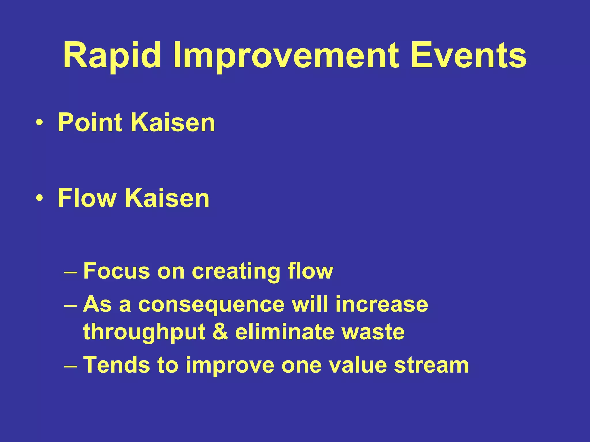 Rapid Improvement Events
• Point Kaisen
• Flow Kaisen
– Focus on creating flow
– As a consequence will increase
throughput & eliminate waste
– Tends to improve one value stream
 