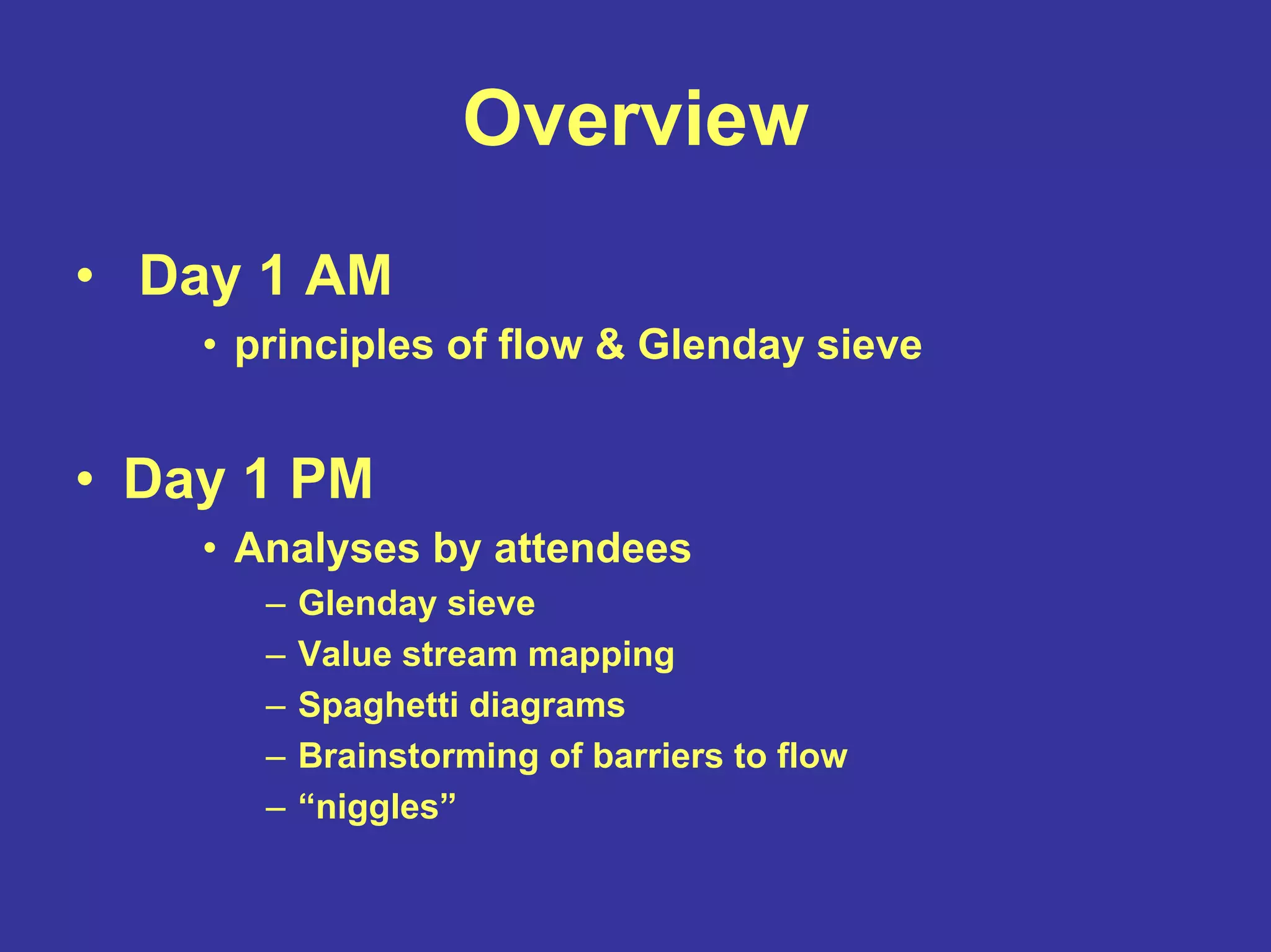 Overview
• Day 1 AM
• principles of flow & Glenday sieve
• Day 1 PM
• Analyses by attendees
– Glenday sieve
– Value stream mapping
– Spaghetti diagrams
– Brainstorming of barriers to flow
– “niggles”
 