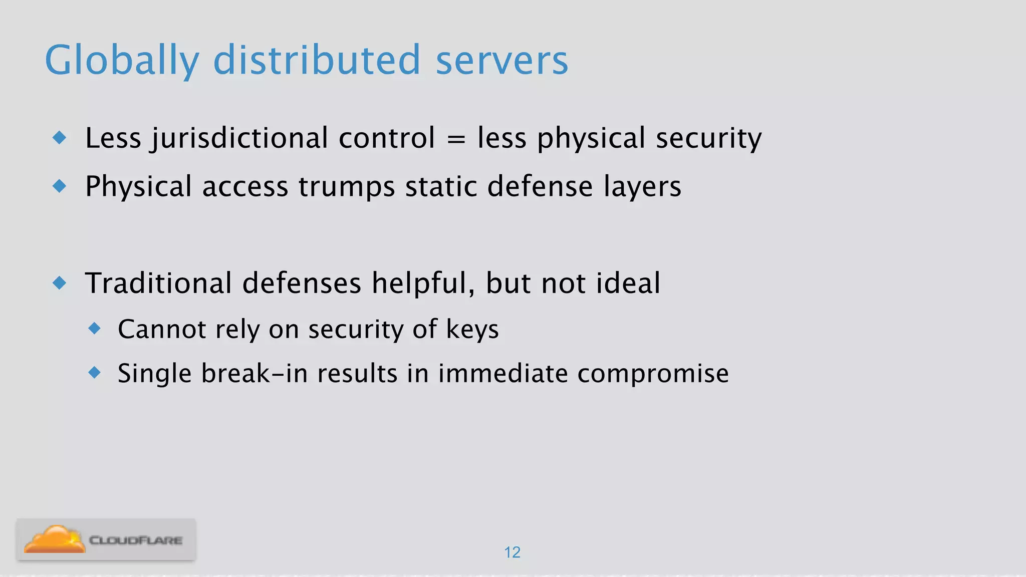 Globally distributed servers
u Less jurisdictional control = less physical security
u Physical access trumps static defense layers
!
u Traditional defenses helpful, but not ideal
u Cannot rely on security of keys
u Single break-in results in immediate compromise
12
 