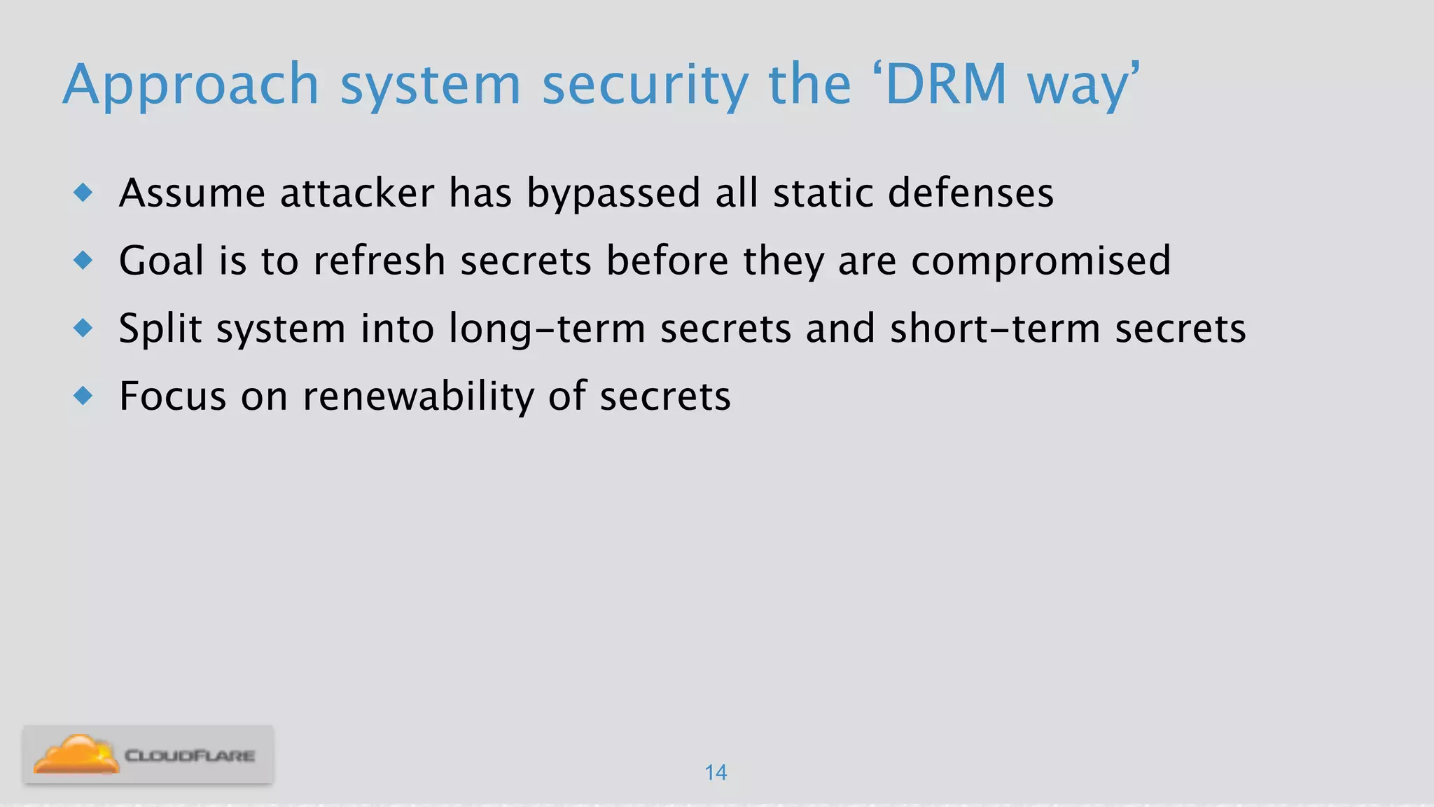 Approach system security the ‘DRM way’
u Assume attacker has bypassed all static defenses
u Goal is to refresh secrets before they are compromised
u Split system into long-term secrets and short-term secrets
u Focus on renewability of secrets
14
 