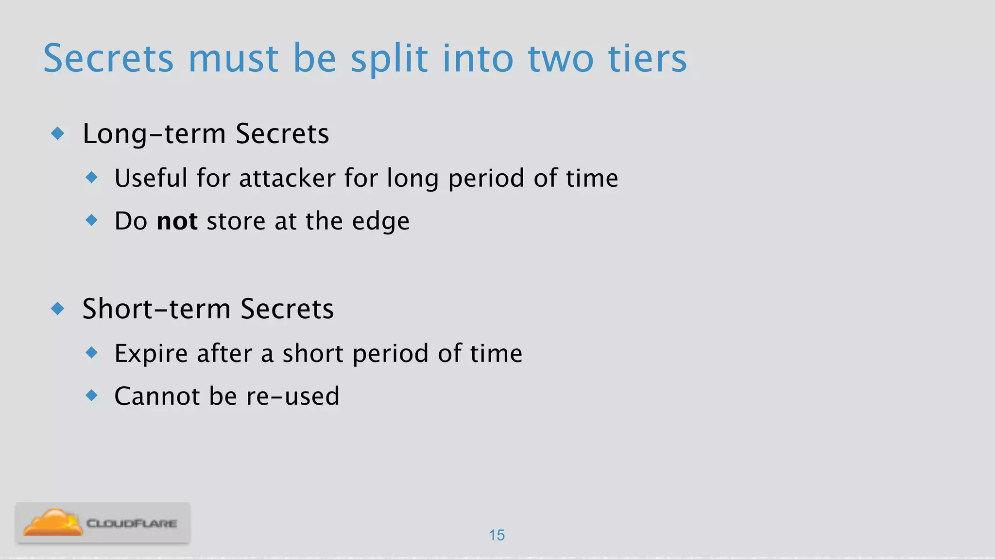 Secrets must be split into two tiers
u Long-term Secrets
u Useful for attacker for long period of time
u Do not store at the edge
!
u Short-term Secrets
u Expire after a short period of time
u Cannot be re-used
15
 