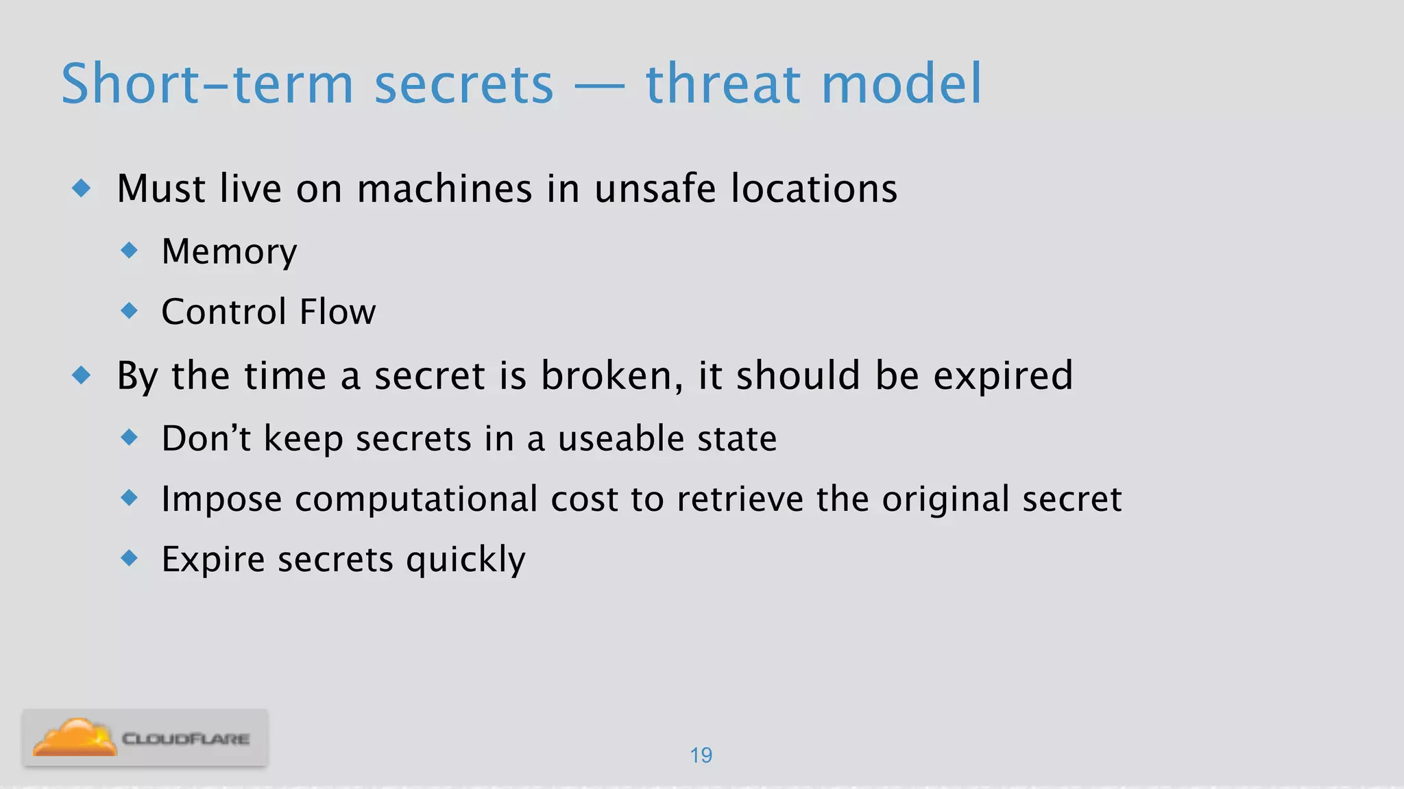 Short-term secrets — threat model
u Must live on machines in unsafe locations
u Memory
u Control Flow
u By the time a secret is broken, it should be expired
u Don’t keep secrets in a useable state
u Impose computational cost to retrieve the original secret
u Expire secrets quickly
!
19
 