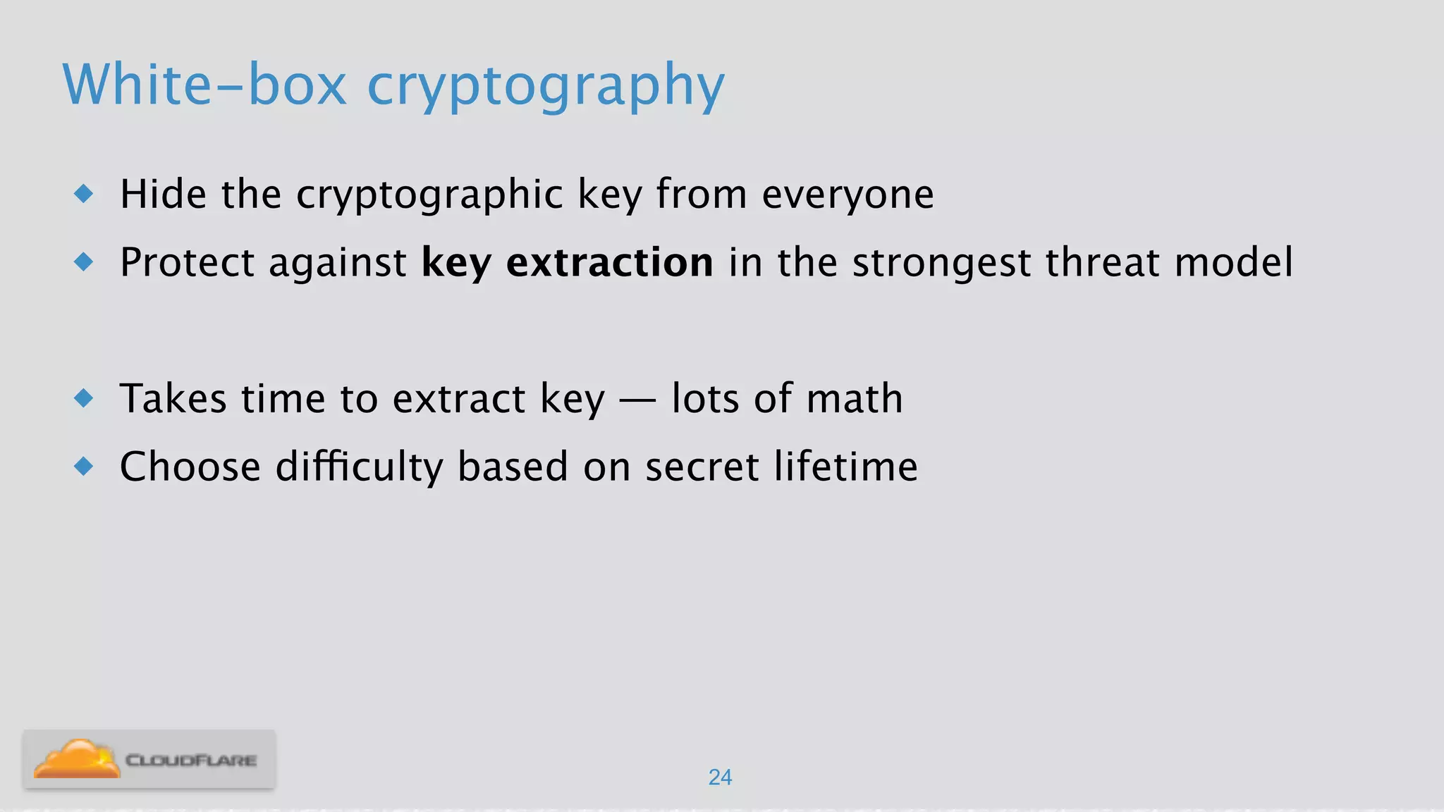 White-box cryptography
u Hide the cryptographic key from everyone
u Protect against key extraction in the strongest threat model
!
u Takes time to extract key — lots of math
u Choose difficulty based on secret lifetime
24
 