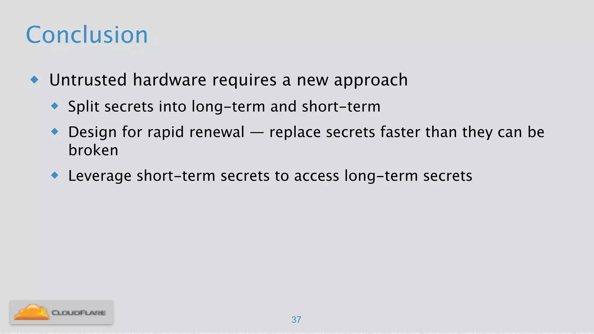 Conclusion
u Untrusted hardware requires a new approach
u Split secrets into long-term and short-term
u Design for rapid renewal — replace secrets faster than they can be
broken
u Leverage short-term secrets to access long-term secrets
37
 