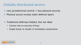 Globally distributed servers
u Less jurisdictional control = less physical security
u Physical access trumps static defense layers
!
u Traditional defenses helpful, but not ideal
u Cannot rely on security of keys
u Single break-in results in immediate compromise
12
 