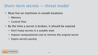 Short-term secrets — threat model
u Must live on machines in unsafe locations
u Memory
u Control Flow
u By the time a secret is broken, it should be expired
u Don’t keep secrets in a useable state
u Impose computational cost to retrieve the original secret
u Expire secrets quickly
!
19
 