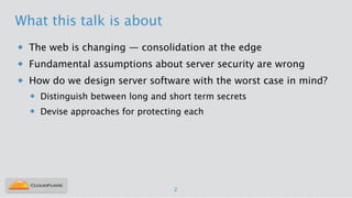 What this talk is about
u The web is changing — consolidation at the edge
u Fundamental assumptions about server security are wrong
u How do we design server software with the worst case in mind?
u Distinguish between long and short term secrets
u Devise approaches for protecting each
2
 