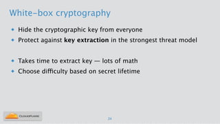White-box cryptography
u Hide the cryptographic key from everyone
u Protect against key extraction in the strongest threat model
!
u Takes time to extract key — lots of math
u Choose difficulty based on secret lifetime
24
 