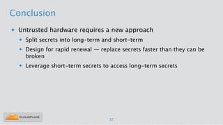 Conclusion
u Untrusted hardware requires a new approach
u Split secrets into long-term and short-term
u Design for rapid renewal — replace secrets faster than they can be
broken
u Leverage short-term secrets to access long-term secrets
37
 