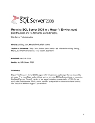 Running SQL Server 2008 in a Hyper-V Environment  Best Practices and Performance Considerations SQL Server Technical Article Writers: Lindsey Allen, Mike Ruthruff, Prem Mehra Technical Reviewers: Cindy Gross, Burzin Petal, Denny Lee, Michael Thomassy, Sanjay Mishra, Savitha Padmanabhan, Tony Voellm, Bob Ward Published: October 2008 Applies to: SQL Server 2008 Summary:  Hyper-V in Windows Server 2008 is a powerful virtualization technology that can be used by corporate IT to consolidate under-utilized servers, lowering TCO and maintaining or improving Quality of Service. Through a series of test scenarios that are representative of SQL Server application fundamentals, this document provides best practice recommendations on running SQL Server in Windows Hyper-V environment.  Copyright The information contained in this document represents the current view of Microsoft Corporation on the issues discussed as of the date of publication. Because Microsoft must respond to changing market conditions, it should not be interpreted to be a commitment on the part of Microsoft, and Microsoft cannot guarantee the accuracy of any information presented after the date of publication. This white paper is for informational purposes only. MICROSOFT MAKES NO WARRANTIES, EXPRESS, IMPLIED, OR STATUTORY, AS TO THE INFORMATION IN THIS DOCUMENT. Complying with all applicable copyright laws is the responsibility of the user. Without limiting the rights under copyright, no part of this document may be reproduced, stored in, or introduced into a retrieval system, or transmitted in any form or by any means (electronic, mechanical, photocopying, recording, or otherwise), or for any purpose, without the express written permission of Microsoft Corporation.  Microsoft may have patents, patent applications, trademarks, copyrights, or other intellectual property rights covering subject matter in this document. Except as expressly provided in any written license agreement from Microsoft, the furnishing of this document does not give you any license to these patents, trademarks, copyrights, or other intellectual property. Unless otherwise noted, the example companies, organizations, products, domain names, e-mail addresses, logos, people, places, and events depicted herein are fictitious, and no association with any real company, organization, product, domain name, e-mail address, logo, person, place, or event is intended or should be inferred.   © 2008 Microsoft Corporation. All rights reserved. Microsoft, Hyper-V, SQL Server, Windows, and Windows Server are trademarks of the Microsoft group of companies. All other trademarks are property of their respective owners. Contents  TOC o "
1-3"
 h z u Introduction PAGEREF _Toc210234826 h 4 Setup and Configuration of Hyper-V Configurations PAGEREF _Toc210234827 h 4 Hyper-V Preinstall Checklist and Considerations PAGEREF _Toc210234828 h 4 Storage Configuration Recommendations PAGEREF _Toc210234829 h 5 Test Methodology and Workloads PAGEREF _Toc210234830 h 5 Test Workloads PAGEREF _Toc210234831 h 5 Monitoring SQL Server on Hyper-V Configurations PAGEREF _Toc210234832 h 7 Test Results, Observations, and Recommendations PAGEREF _Toc210234833 h 10 Performance Overhead of Running SQL Server in Hyper-V PAGEREF _Toc210234834 h 10 Pass-Through Disks I/O Overhead - SQLIO PAGEREF _Toc210234835 h 10 Virtual Machine Performance Overhead: OLTP Workload PAGEREF _Toc210234836 h 12 Reporting Query Performance Comparison PAGEREF _Toc210234837 h 16 Database Operations PAGEREF _Toc210234838 h 17 SQL Server Consolidation Scenarios Using Hyper-V PAGEREF _Toc210234839 h 21 Comparing Storage Configurations in Consolidation Environment PAGEREF _Toc210234840 h 22 Virtual Instance Scalability PAGEREF _Toc210234841 h 24 Virtual Instance Performance with Overcommitted CPU Resources PAGEREF _Toc210234842 h 26 Comparing Consolidation Options PAGEREF _Toc210234843 h 27 Conclusion PAGEREF _Toc210234844 h 28 Observations: PAGEREF _Toc210234845 h 28 Recommendations: PAGEREF _Toc210234846 h 29 For More Information PAGEREF _Toc210234847 h 30 Appendix 1: Hyper-V Architecture PAGEREF _Toc210234848 h 31 Appendix 2 Hardware requirements PAGEREF _Toc210234849 h 34 Memory PAGEREF _Toc210234850 h 34 Processors PAGEREF _Toc210234851 h 34 Networking PAGEREF _Toc210234852 h 35 Storage PAGEREF _Toc210234853 h 35 Appendix 3 Hardware Configuration PAGEREF _Toc210234854 h 36 Introduction Based on hypervisor technology, the Hyper-V™ virtualization feature in the Windows Server® 2008 operating system is a thin layer of software between the hardware and the operating system that allows multiple operating systems to run, unmodified, on a host computer at the same time. Hyper-V is a powerful virtualization technology that can be used by corporate IT to consolidate under-utilized servers, lowering total cost of ownership (TCO) and maintaining or improving quality of service (QoS). Hyper-V opens more potential development and test environment types that otherwise might be constrained by hardware availability.  It is challenging enough in general to right-size the hardware to consolidate current workloads and provide headroom for growth. Adding virtualization to the mix increases the potential capacity planning challenges. The goal of this document is to help address these by focusing on two key areas of running Microsoft® SQL Server® in a Hyper-V environment: System resource overhead imposed by running SQL Server in a Hyper-V environment  How well Hyper-V scales running SQL Server 2008 This white paper describes a series of test configurations we ran, which represented a variety of possible scenarios involving SQL Server running in Hyper-V. The paper discusses our results and observations, and it also presents our recommendations. Our test results showed that SQL Server 2008 on Hyper-V provides stable performance and scalability. We believe Windows Server 2008 Hyper-V is a solid platform for SQL Server 2008 for the appropriate workload. It is practical to run production workloads under a Hyper-V environment, as long as the workload is within the capacity of your Hyper-V guest virtual machine.  Setup and Configuration of Hyper-V Configurations This section contains a simplified Hyper-V installation checklist. For more information about Hyper-V, see the list of additional white papers at the end of this white paper and Appendix 3, where we describe the hardware we used for the testing.    Hyper-V Preinstall Checklist and Considerations Use a server processor that supports hardware-assisted virtualization. There are two to choose from: Inter VT AMD virtualization (AMD-V) Ensure that hardware-assisted virtualization and Data Execution Prevention (DEP) are present and enabled. (You can verify this in the BIOS setting.) Run the Hyper-V server role on the root partition only of the Windows® operating system. Set any disks that will be configured as pass-through disks for the guest virtual machine as offline in root partition using DISKPART or Volume Manager. Ensure that the integration components (“enlightenments”) are installed on the guest virtual machine.  Use a network adapter instead of a legacy network adapter when configuring networking for the virtual machine.   Avoid emulated devices for SQL Server deployments when possible. These devices can result in significantly more CPU overhead when compared to synthetic devices.  Storage Configuration Recommendations  As with any SQL Server deployment, properly sized and configured I/O is critical for performance. Configuring storage in virtualized environments is no exception, and the storage hardware should provide sufficient I/O throughput as well as storage capacity to meet the current and future needs of the virtual machines planned. Make sure to follow all predeployment storage best practices when you configure your storage. Hyper-V supports several different types of storage options. Each of the storage options can be attached via an IDE or SCSI controller. For SQL Server data and log files, we used the virtual SCSI controller configuration option. SQL Server is I/O intensive, so we recommend you limit your choices to the two best-performing options: Pass-through disk  Fixed-size Virtual Hard Disks (VHDs) Dynamic VHDs are not recommended for performance reasons. This is because for dynamic VHD, the blocks in the disk start as zeroed blocks, but they are not backed by any actual space in the file. Reads from such blocks return a block of zeros. When a block is first written to, the virtualization stack must allocate space within the VHD file for the block and then update the metadata. In addition to this, every time an existing block is referenced, the block mapping must be looked up in the metadata. This increases both the number of disk I/Os for read and write activities and CPU usage. The dynamic growth also requires the server administrator to monitor disk capacity to ensure that there is sufficient disk storage as the storage requirements increase. Fixed-size VHDs can be expanded if needed, but this requires that the guest virtual machine be shut down during the operation.  We used both pass-through and fixed-size VHD storage configurations in the test scenarios for this paper. In all configurations synthetic SCSI controllers were used for the guest virtual machines. For more information about the hardware we used for these tests, see Appendix 3. (Note: Synthetic IDE was not tested.) Test Methodology and Workloads We chose a series of test scenarios to determine best practices and performance considerations for running SQL Server 2008 applications in a Hyper-V environment. Our first set of test scenarios are designed to understand the performance overhead of native environment vs. Hyper-V guest virtual machine environment. Our second set of test scenarios are designed to understand the characteristics of scaling a guest virtual machine on one host server.  Test Workloads Several workloads were used to measure performance of the different scenarios. In this white paper, native refers to a Windows installation without Hyper-V enabled; root refers to the parent partition within a Windows Hyper-V configuration with Hyper-V enabled; and guest virtual machine refers to the guest virtual machine hosted on the root (or parent) partition of Windows.  The main focus of these scenarios was the following: Compare the performance of SQL Server running on the root vs. within a guest virtual machine. Compare the performance of multiple SQL Server instances running on a native Windows instance with SQL Server running single instances within multiple guest virtual machines.  Observe the scalability of SQL Server workload throughput as the number of guest virtual machines running on a single root partition is increased.  Workloads used for this testing, their characteristics, and targeted scenarios for each workload are described in the following table. Table 1: Workloads and Scenarios  WorkloadGeneral characteristics Targeted scenariosSQLIOGenerates IO workload. Comparing I/O performance on native vs. guest virtual machine. OLTP workloadOLTP type workload simulating a customer-facing brokerage application. For more information about hardware configuration, see Appendix 3. Workload performance comparison between native, root, and guest virtual machine.Comparing multiple SQL Server instances running on a native instance of Windows vs. multiple guest virtual machines, each running a single SQL Server instance. Workload throughput scaling as number of guests is increased. Reporting workloadReporting queries, which consume large amounts of CPU and I/O resources.Comparing reporting query performance between native, root, and guest virtual machine. SQL Server operational workload Backup/restore, index rebuild, DBCC CHECKDB.Comparing performance of database operations between native, root, and guest virtual machine. The following list contains more specific information about the scenarios targeted by each of the workloads run:  SQLIO test: SQLIO is a tool for determining the I/O capacity of a given configuration. This test scenario was designed to determine the I/O overhead when running a guest virtual machine using pass-through disks for the storage configuration. OLTP workload. This test scenario:  Compares performance of SQL Server running natively on Windows to the performance running under a guest virtual machine. For this comparison, both the native instance and guest virtual machine were configured with equivalent hardware configurations.  Compares the performance of SQL Server using various storage configurations for data and log files. Comparisons of pass-through disks configuration vs. VHD configurations as well as different underlying storage array configurations (i.e., shared vs. dedicated storage configurations). Compares the performance of multiple SQL Server instances running natively on Windows to an equivalent number of guest virtual machines, each configured with a single instance of SQL Server.  Observes workload scaling as more guest virtual machines are added to the root partition of a single physical server. In this case, we observed cases where: The number of physical CPU cores was equal to the sum of logical CPU cores for all guest virtual machines. The number of physical CPU cores was less than the sum of all logical CPU cores across all guest virtual machines (referred to as CPU resources being “overcommitted”).  Reporting workload: This scenario compares the performance of SQL Server running natively on Windows to the performance of SQL Server running within a guest virtual machine with on an equivalent hardware configuration.  Database operations: This scenario compares the performance of SQL Server running natively on Windows to the performance of SQL Server running within a guest virtual machine with on an equivalent hardware configuration. For the scenarios that used the OLTP workload, several different workload levels were used to observe behavior differences under differing CPU levels. Details of these different workload levels will be discussed later in this white paper.  Monitoring SQL Server on Hyper-V Configurations There are several considerations when you monitor the performance of SQL Server workloads running in Hyper-V configurations using Windows System Monitor (often referred to as perfmon). To get a true measure of resource usage, it is necessary to use Hyper-V counters exposed by Windows in the root partition. An in depth discussion of Hyper-V monitoring is beyond the scope of this paper. For more information, see Appendix 3.  During this testing we made several observations with respect to performance monitoring. The majority of the considerations are related to measurements of CPU use. When monitoring CPU utilization on a server running Hyper-V, you should use the Hyper-V Processor counters exposed on the root partition. Hyper-V exposes three primary counters that relate to CPU utilization: Hyper-V Hypervisor Logical Processor: Provides the most accurate of total CPU resources consumed across the entire physical server.  Hyper-V Hypervisor Root Virtual Processor: Provides the most accurate measure of CPU resources consumed by the root partition.  Hyper-V Hypervisor Virtual Processor: Provides the most accurate measure of CPU consumption for specific guest virtual machines.   The traditional % Processor Time counters can be monitored within the root partition; however, due to the fact there are layers of virtualization not exposed to these processor counters, they may not reflect accurate CPU resources utilized. When you monitor performance, measure CPU use using Hyper-V counters on any server running the Hyper-V role with the hypervisor enabled. More details can be found in Tony Voellm’s blog series on Hyper-V performance monitoring.   Figure 1 illustrates each of these counters. In this picture, the top set of counters (QLBP08R900) is monitored on the root partition, and the bottom set (qlhv1) is counters monitored from the perspective of the guest. Keep in mind that for this example, there are 16 physical CPU cores visible to the root partition and four logical CPU cores visible to the guest virtual machine. Also note that although there were two guest virtual machines running on the root, for space reasons only one is shown in the graphic. The four logical processor counters for the second virtual machine continue on right side of the graph. Figure 1: Hyper-V perfmon counters For more information about monitoring and these specific issues, see the virtualization section of the Windows 2008 performance tuning guidelines and the Hyper-V performance counters blogs.   When it comes to monitoring SQL Server, there are no special considerations when running within a guest virtual machine. SQL Server counters are generally either a measure of consumption (SQL Server-specific resources) or throughput. In addition, SQL Server counters are not exposed to the root partition when they run within a guest virtual machine; they must be monitored from within the guest virtual machine.  Measuring I/O performance is different depending on how the guest storage is configured. Latency is a measure of the elapsed time, and it can be measured with reasonable accuracy from either the root or the guest. Some general considerations with monitoring disk performance follow: You can use either the logical or physical disk counters within the guest virtual machine to monitor I/O performance. We noticed very little difference between the values reported by the counters from the root partition and those reported within the guest virtual machine; however, we did see slightly higher latency values (Avg. Disk/sec Read and Write) when we monitored from within the guest virtual machine than we did when we monitored from the root. This is because I/O may take slightly longer to complete from the perspective of the virtual machine. If the guest virtual machine storage is configured as pass-through, the disk will be offline at the root partition level and will not show up under the logical disk counters within the root partition. To monitor performance of pass-through disks at the root partition, the physical disk counters must be used. At the time of the tests, there are known issues within Windows Server 2008 physical disk counters when multi-pathing solutions are used. The issues have been corrected in latest GDR of System Center Virtual Machine Manager.     When guest virtual machines are configured to use VHD files for storage and those VHD files reside on common physical disks, monitoring the disk counters from the guest virtual machine will provide details about I/O for the specific VHD. Monitoring the volume containing all of the VHD files at the root partition will provide aggregate values for all I/O issued against the disk or volume.  Table 2 show the types of counters collected during workload runs for the OLTP workload portion of our tests. It illustrates the differences reported in the performance counters when monitoring from the guest virtual machine vs. the root partition.  Table 2: Counters and Workloads Counters measured from…CounterLow OLTP workloadMedium OLTP workloadHigh OLTP workloadGuest virtual machine Transactions/sec352546658Batches/sec5658971075% Processor Time34.265.384.2% Privilege Time 5.188.4Logical - Avg. Disk sec/Read (_Total)0.0050.0060.007Logical - Disk Reads/sec (_Total)105315971880Root partition% Processor Time4.97.811.2% Privilege Time 3.66.17.3Hyper-V Logical Processor- %Hypervisor Run Time44.84.3Hyper-V Logical Processor- %Total Run Time 39.168.786.5Hyper-V Logical Processor - %guest virtual machine Run Time35.163.982.1Physical - Avg. Disk sec/Read (_Total)0.0050.0060.006Physical - Disk Reads/sec (_Total)105315971880Batches per CPU % (Batches/sec / %Guest virtual machine Run Time)16.11413.1 Note: Hyper-V counters measured within the root partition are the aggregation of all running guest virtual machines.  Test Results, Observations, and Recommendations In this section we outline and analyze the test results and provide details on our recommendations and observations for running SQL Server in a virtualized environment. The section is structured into two categories: The first discusses the basic resource overhead created by running SQL Server in a Hyper-V environment, and the second group discusses the impact of consolidating SQL Server as virtual instances.  Performance Overhead of Running SQL Server in Hyper-V The first group of test scenarios was designed to understand the performance overhead of running SQL Server in a “sanitized” Hyper-V environment. Baseline tests were executed three ways: in a native Windows environment with Hyper-V disabled, on the root partition with Hyper-V enabled, and within single guest virtual machine. In each case, the hardware configuration is identical.  Note: Native instance refers to a SQL Server instance running in a native Windows environment, and virtual instance refers to a SQL Server instance running in guest virtual machine.  This section includes the following test scenarios: ,[object Object]