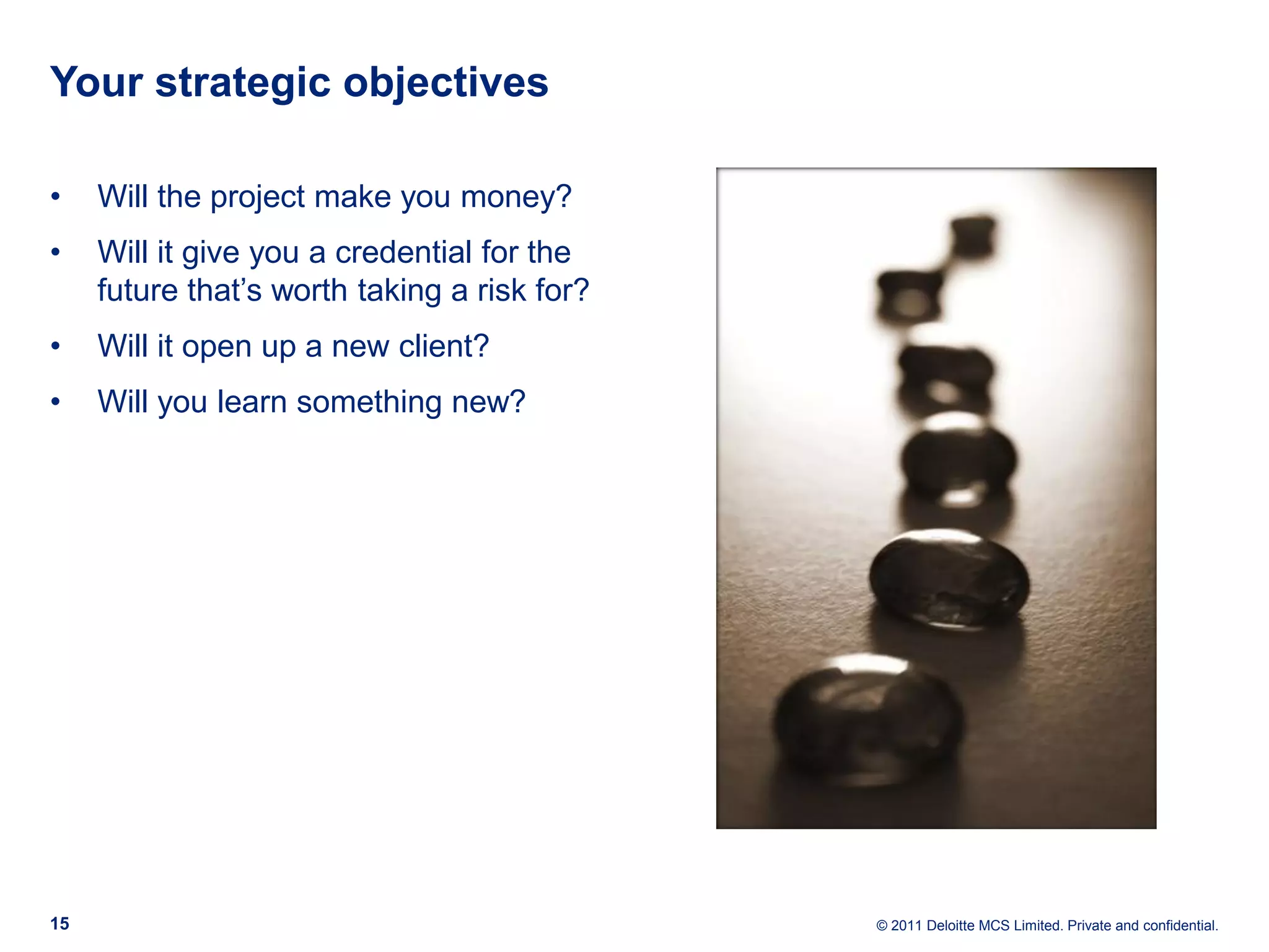 Your strategic objectives • Will the project make you money? • Will it give you a credential for the future that’s worth taking a risk for? • Will it open up a new client? • Will you learn something new? 15 © 2011 Deloitte MCS Limited. Private and confidential. 