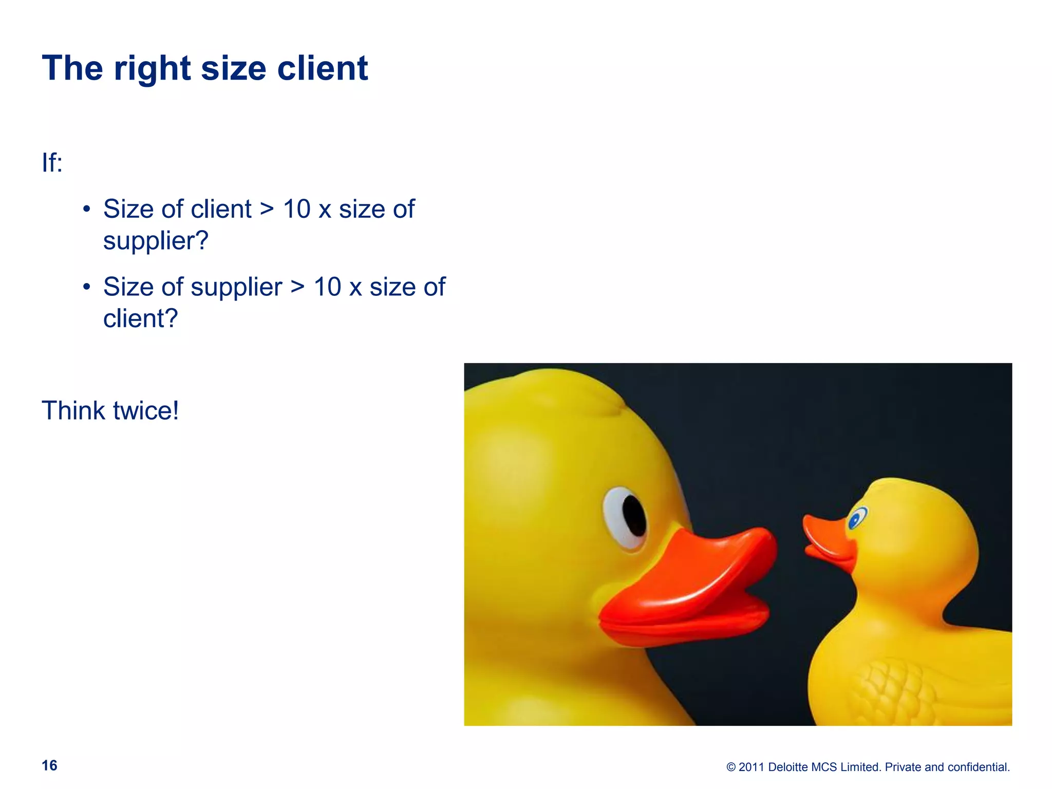 The right size client If: • Size of client > 10 x size of supplier? • Size of supplier > 10 x size of client? Think twice! 16 © 2011 Deloitte MCS Limited. Private and confidential. 