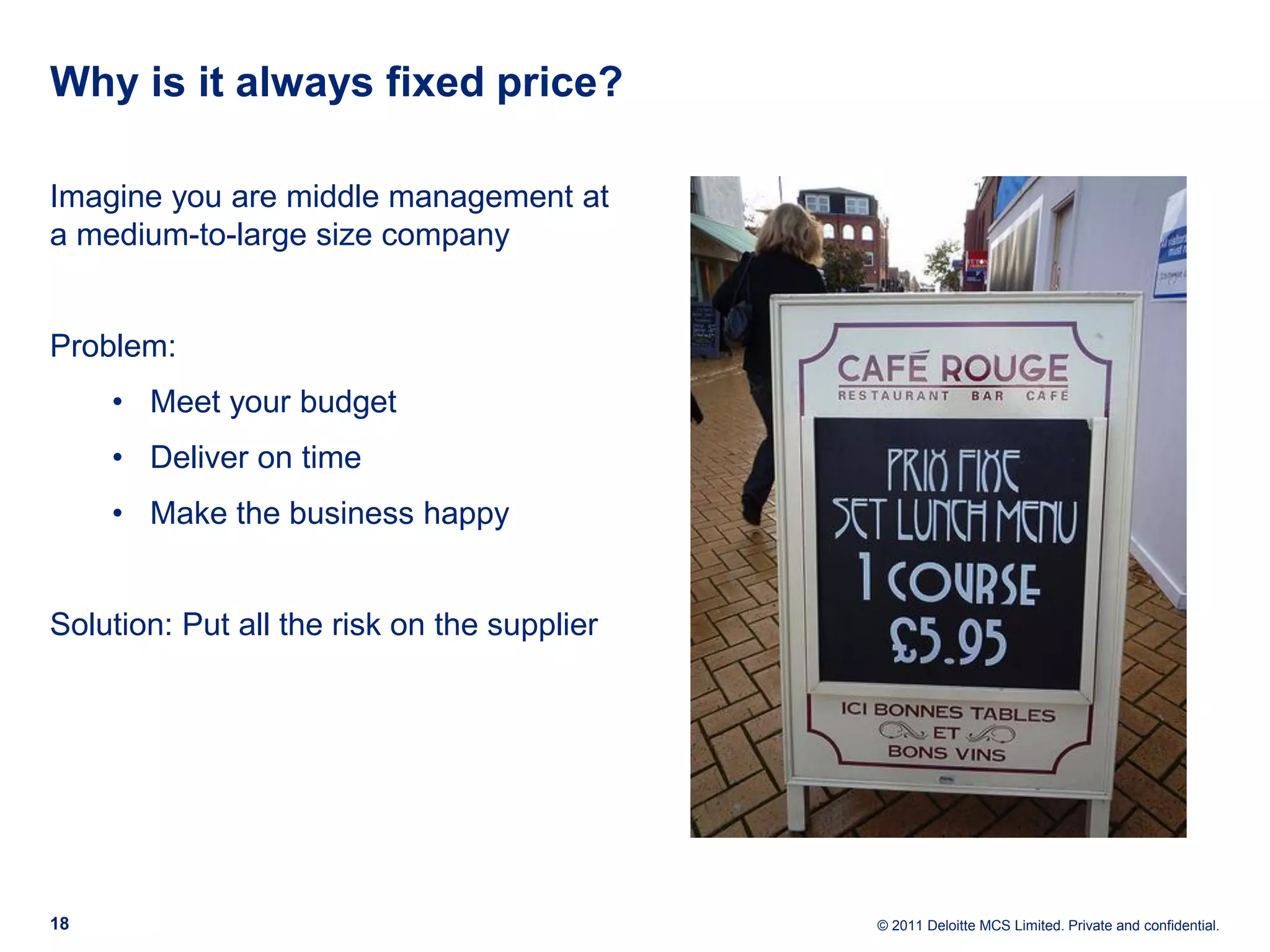 Why is it always fixed price? Imagine you are middle management at a medium-to-large size company Problem: • Meet your budget • Deliver on time • Make the business happy Solution: Put all the risk on the supplier 18 © 2011 Deloitte MCS Limited. Private and confidential. 