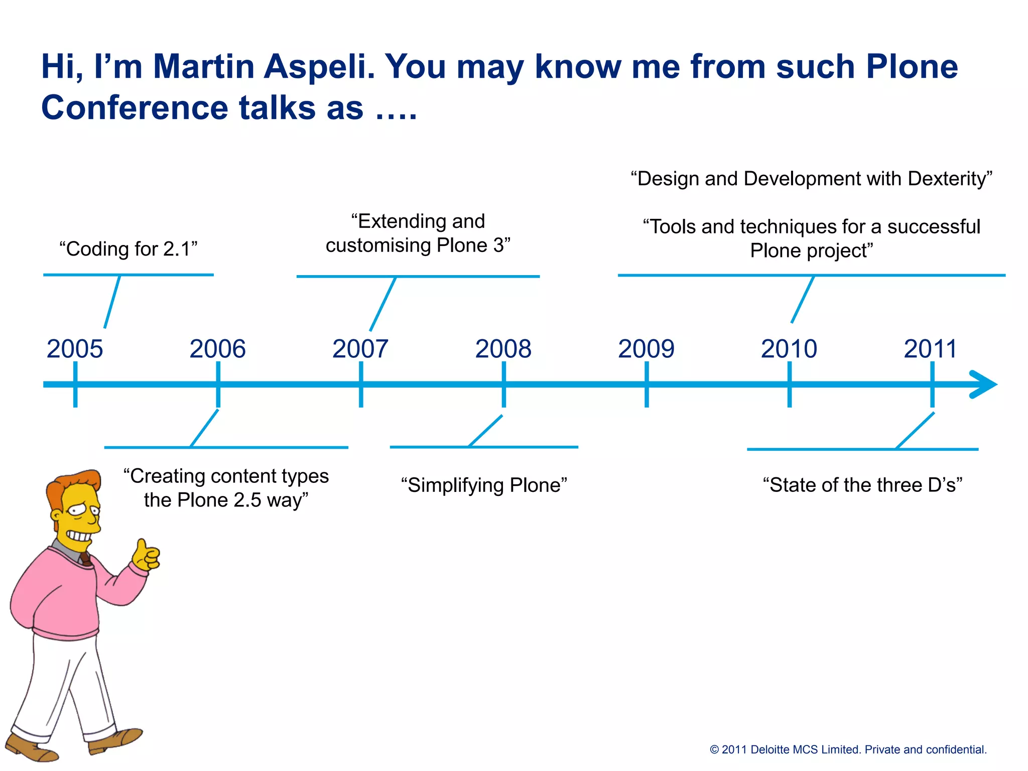 Hi, I’m Martin Aspeli. You may know me from such Plone Conference talks as …. “Design and Development with Dexterity” “Extending and “Tools and techniques for a successful “Coding for 2.1” customising Plone 3” Plone project” 2005 2006 2007 2008 2009 2010 2011 “Creating content types “Simplifying Plone” “State of the three D’s” the Plone 2.5 way” © 2011 Deloitte MCS Limited. Private and confidential. 