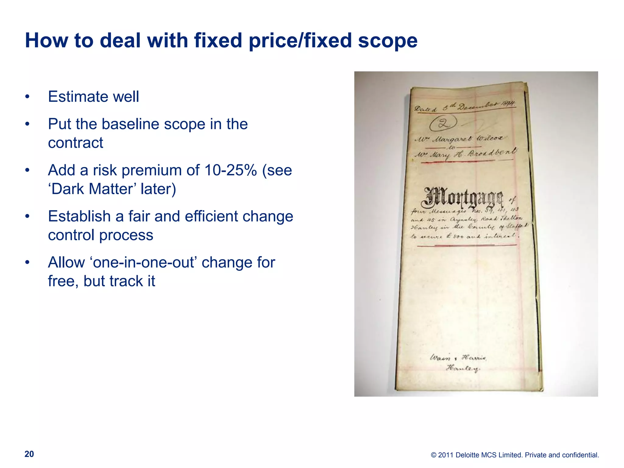 How to deal with fixed price/fixed scope • Estimate well • Put the baseline scope in the contract • Add a risk premium of 10-25% (see ‘Dark Matter’ later) • Establish a fair and efficient change control process • Allow ‘one-in-one-out’ change for free, but track it 20 © 2011 Deloitte MCS Limited. Private and confidential. 