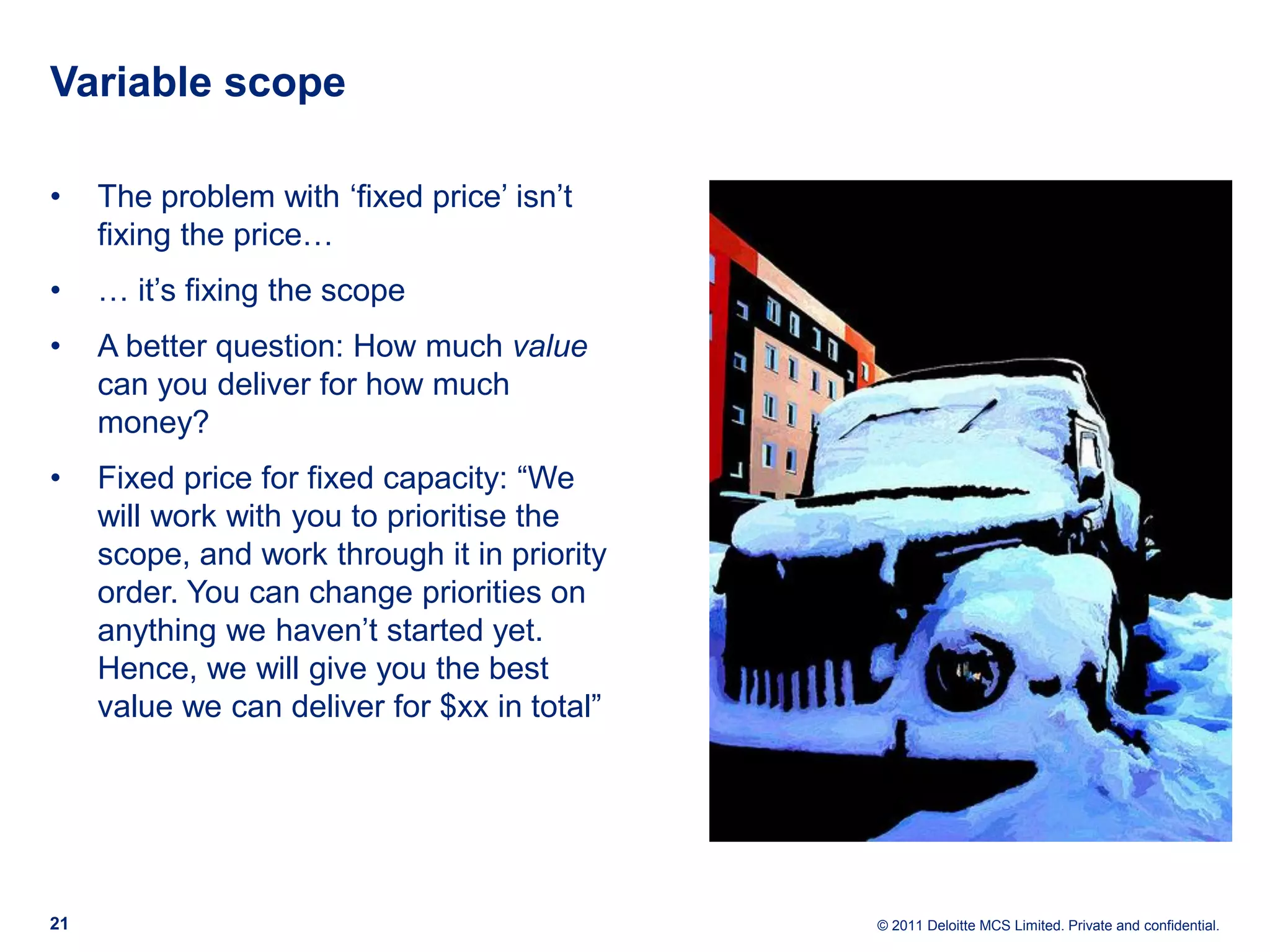 Variable scope • The problem with ‘fixed price’ isn’t fixing the price… • … it’s fixing the scope • A better question: How much value can you deliver for how much money? • Fixed price for fixed capacity: “We will work with you to prioritise the scope, and work through it in priority order. You can change priorities on anything we haven’t started yet. Hence, we will give you the best value we can deliver for $xx in total” 21 © 2011 Deloitte MCS Limited. Private and confidential. 