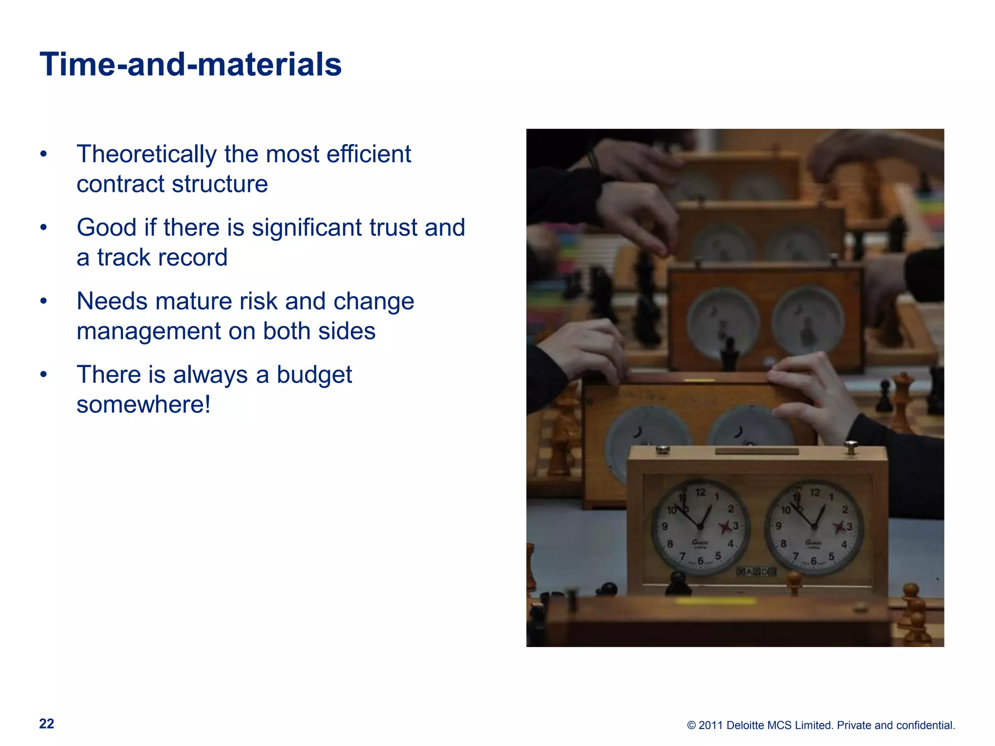 Time-and-materials • Theoretically the most efficient contract structure • Good if there is significant trust and a track record • Needs mature risk and change management on both sides • There is always a budget somewhere! 22 © 2011 Deloitte MCS Limited. Private and confidential. 