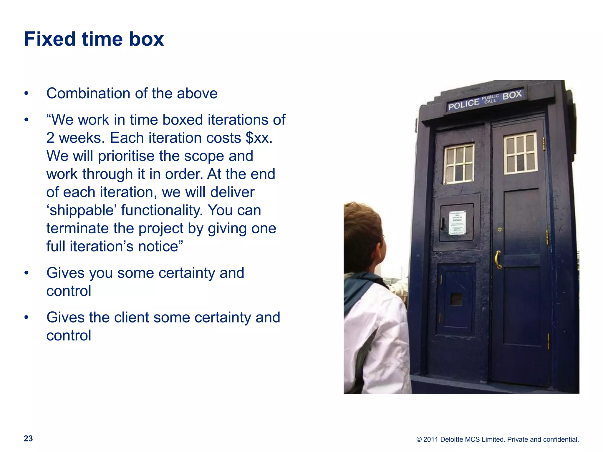 Fixed time box • Combination of the above • “We work in time boxed iterations of 2 weeks. Each iteration costs $xx. We will prioritise the scope and work through it in order. At the end of each iteration, we will deliver ‘shippable’ functionality. You can terminate the project by giving one full iteration’s notice” • Gives you some certainty and control • Gives the client some certainty and control 23 © 2011 Deloitte MCS Limited. Private and confidential. 