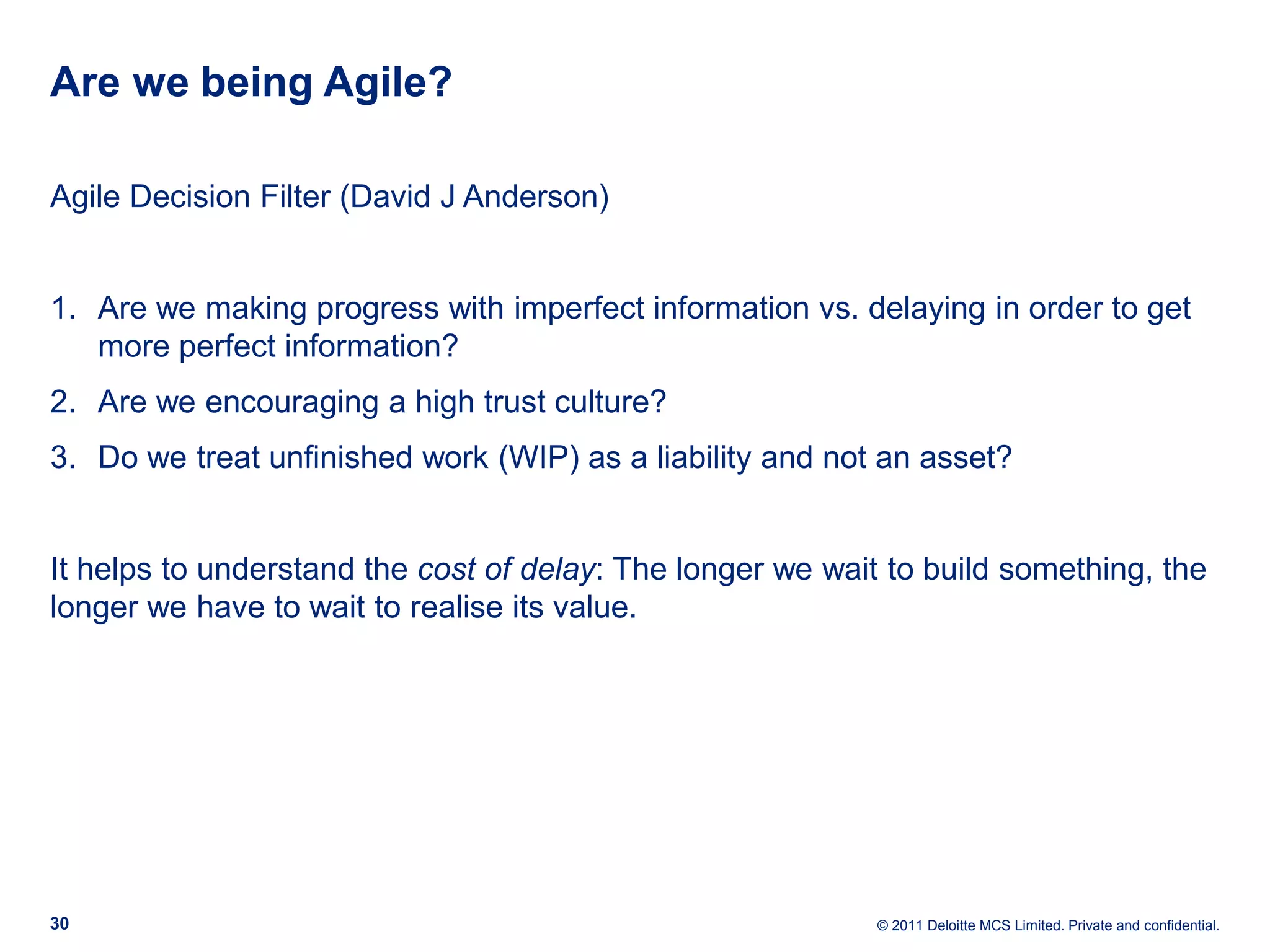 Are we being Agile? Agile Decision Filter (David J Anderson) 1. Are we making progress with imperfect information vs. delaying in order to get more perfect information? 2. Are we encouraging a high trust culture? 3. Do we treat unfinished work (WIP) as a liability and not an asset? It helps to understand the cost of delay: The longer we wait to build something, the longer we have to wait to realise its value. 30 © 2011 Deloitte MCS Limited. Private and confidential. 