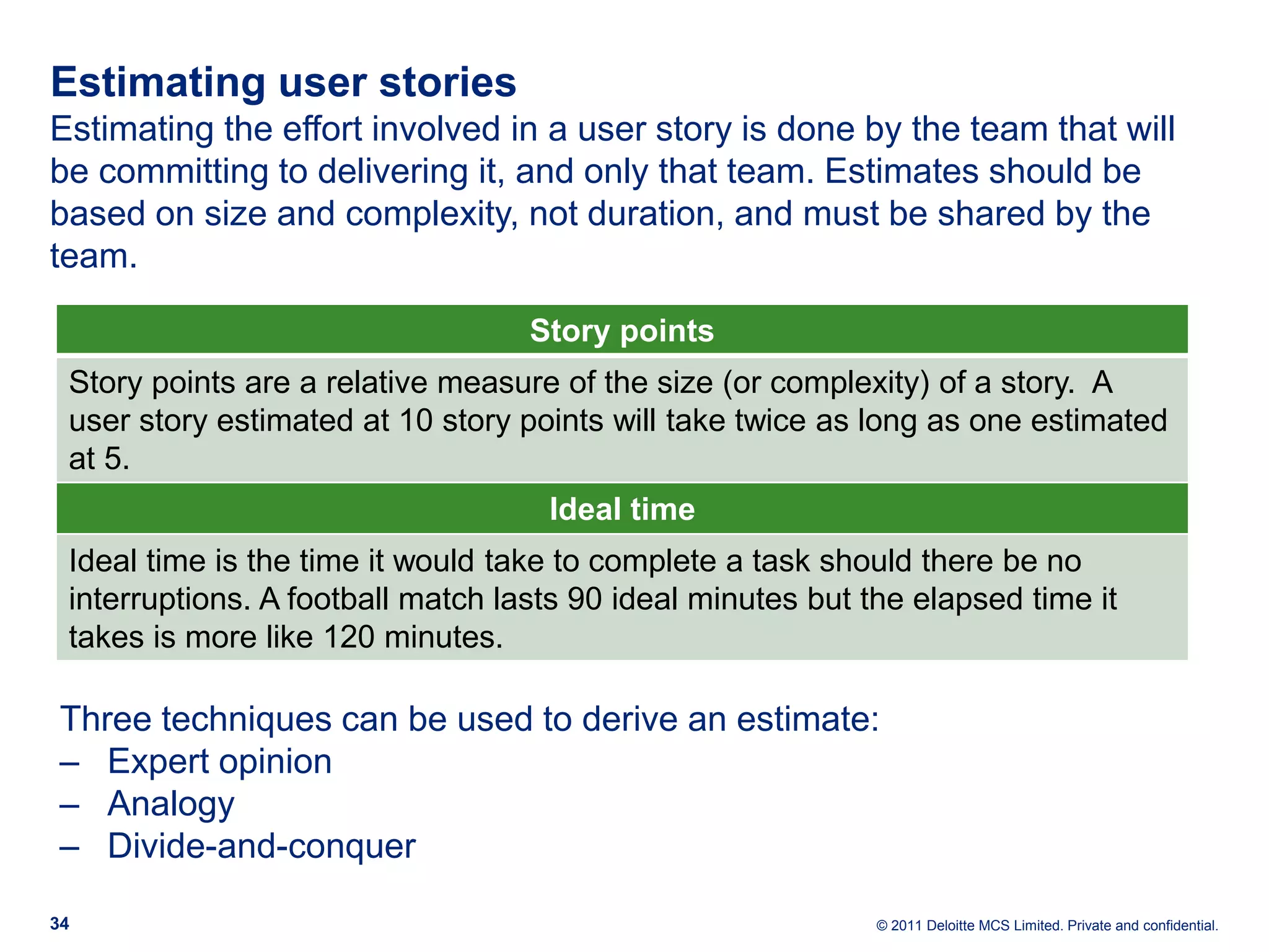Estimating user stories Estimating the effort involved in a user story is done by the team that will be committing to delivering it, and only that team. Estimates should be based on size and complexity, not duration, and must be shared by the team. Story points Story points are a relative measure of the size (or complexity) of a story. A user story estimated at 10 story points will take twice as long as one estimated at 5. Ideal time Ideal time is the time it would take to complete a task should there be no interruptions. A football match lasts 90 ideal minutes but the elapsed time it takes is more like 120 minutes. Three techniques can be used to derive an estimate: ‒ Expert opinion ‒ Analogy ‒ Divide-and-conquer 34 © 2011 Deloitte MCS Limited. Private and confidential. 