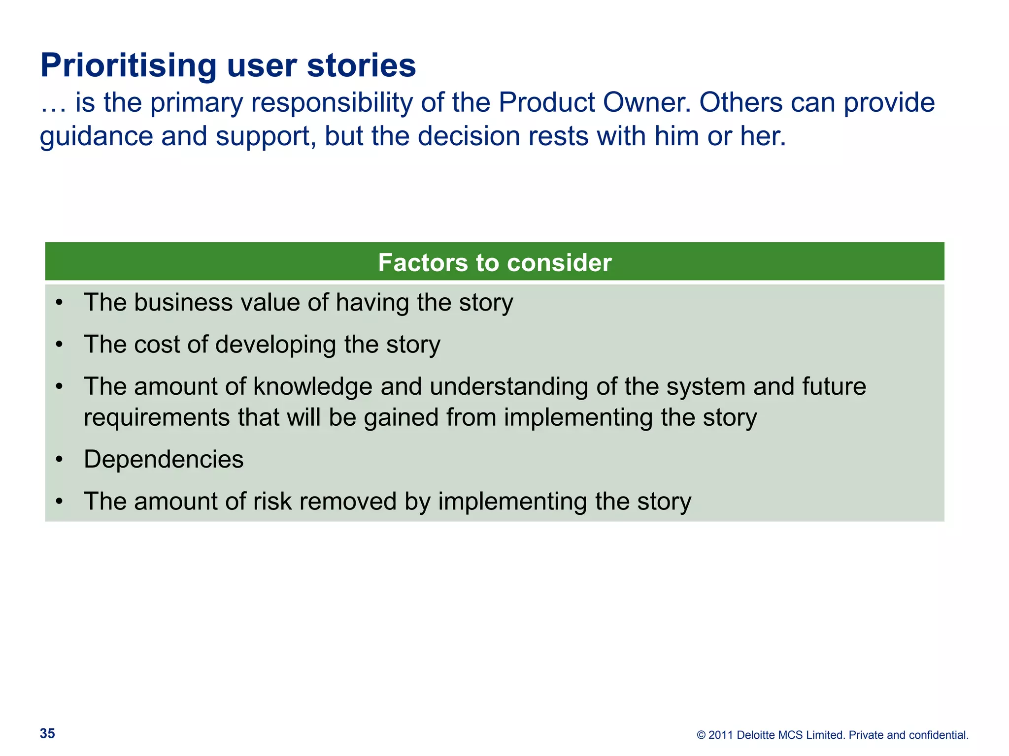 Prioritising user stories … is the primary responsibility of the Product Owner. Others can provide guidance and support, but the decision rests with him or her. Factors to consider • The business value of having the story • The cost of developing the story • The amount of knowledge and understanding of the system and future requirements that will be gained from implementing the story • Dependencies • The amount of risk removed by implementing the story 35 © 2011 Deloitte MCS Limited. Private and confidential. 