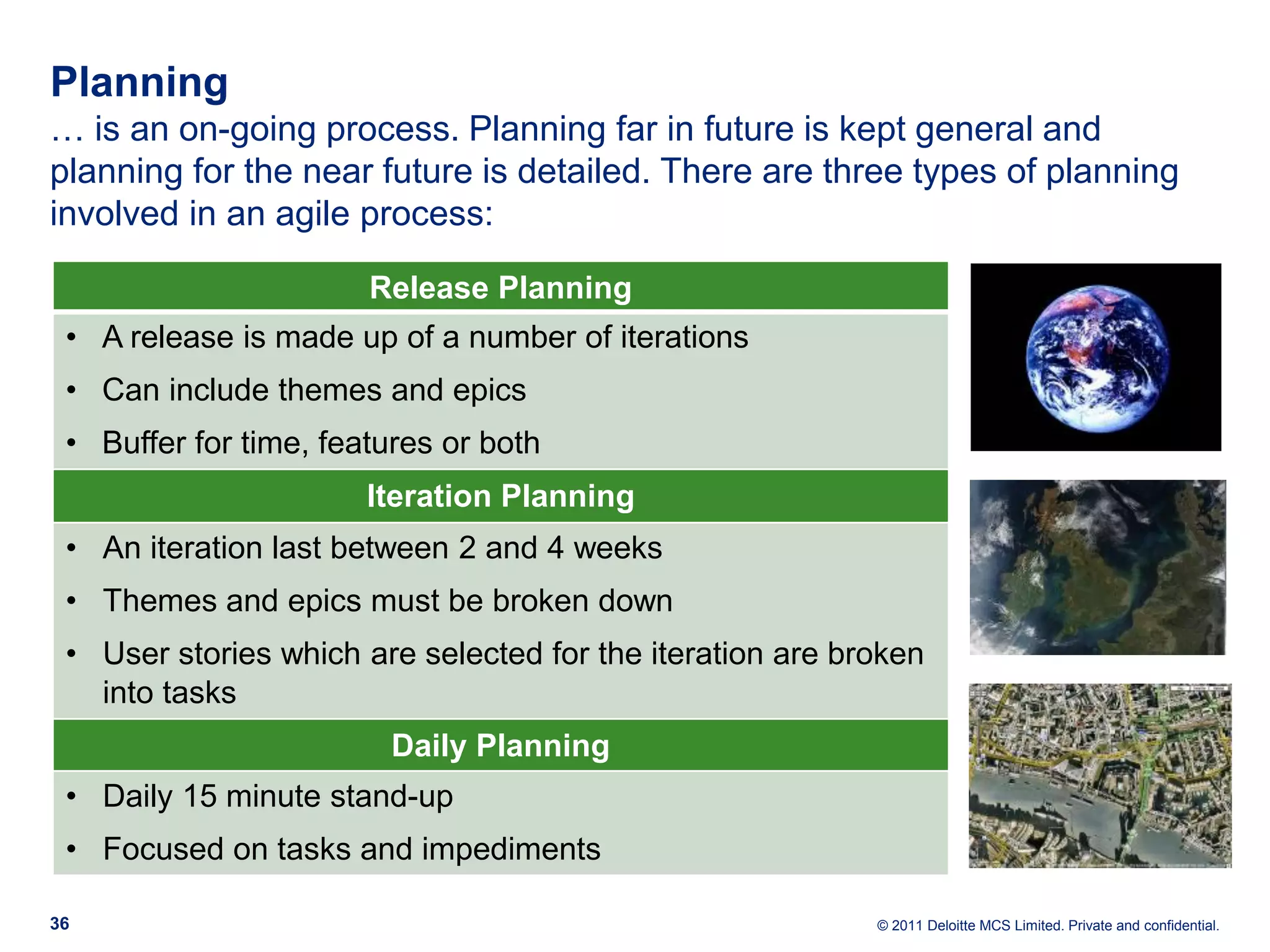 Planning … is an on-going process. Planning far in future is kept general and planning for the near future is detailed. There are three types of planning involved in an agile process: Release Planning • A release is made up of a number of iterations • Can include themes and epics • Buffer for time, features or both Iteration Planning • An iteration last between 2 and 4 weeks • Themes and epics must be broken down • User stories which are selected for the iteration are broken into tasks Daily Planning • Daily 15 minute stand-up • Focused on tasks and impediments 36 © 2011 Deloitte MCS Limited. Private and confidential. 