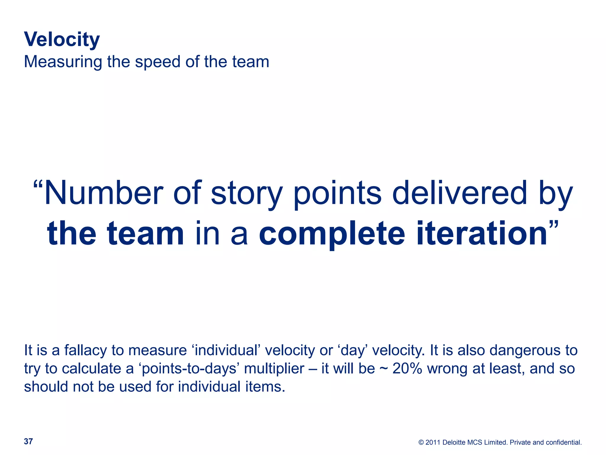 Velocity Measuring the speed of the team “Number of story points delivered by the team in a complete iteration” It is a fallacy to measure ‘individual’ velocity or ‘day’ velocity. It is also dangerous to try to calculate a ‘points-to-days’ multiplier – it will be ~ 20% wrong at least, and so should not be used for individual items. 37 © 2011 Deloitte MCS Limited. Private and confidential. 