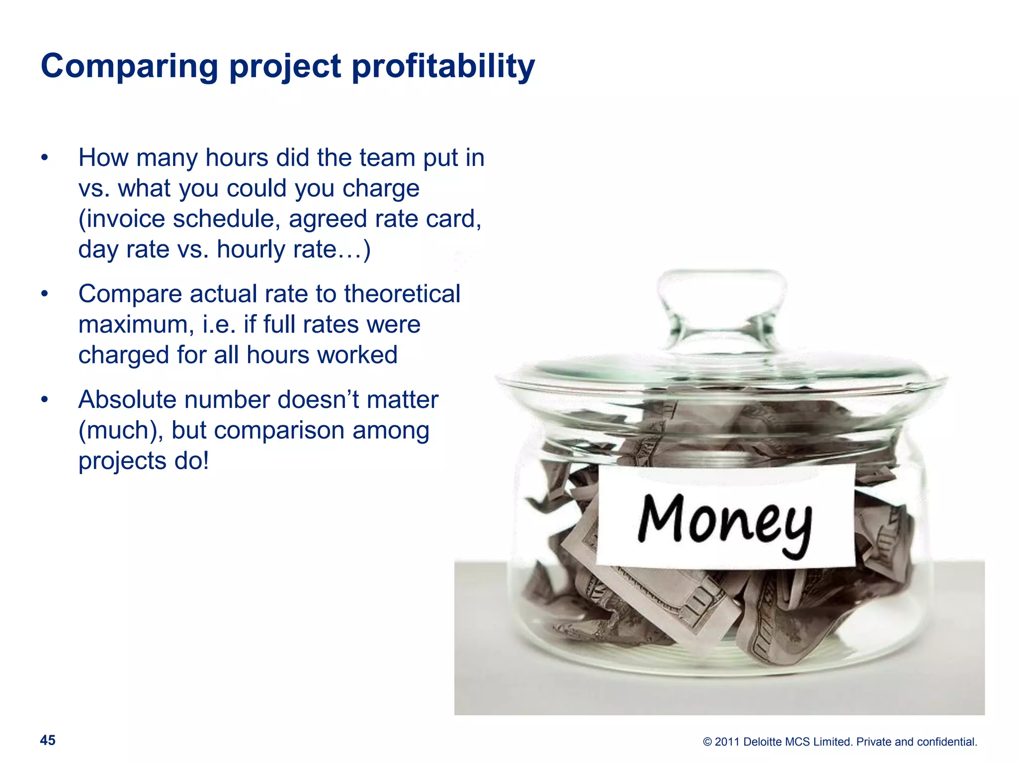 Comparing project profitability • How many hours did the team put in vs. what you could you charge (invoice schedule, agreed rate card, day rate vs. hourly rate…) • Compare actual rate to theoretical maximum, i.e. if full rates were charged for all hours worked • Absolute number doesn’t matter (much), but comparison among projects do! 45 © 2011 Deloitte MCS Limited. Private and confidential. 