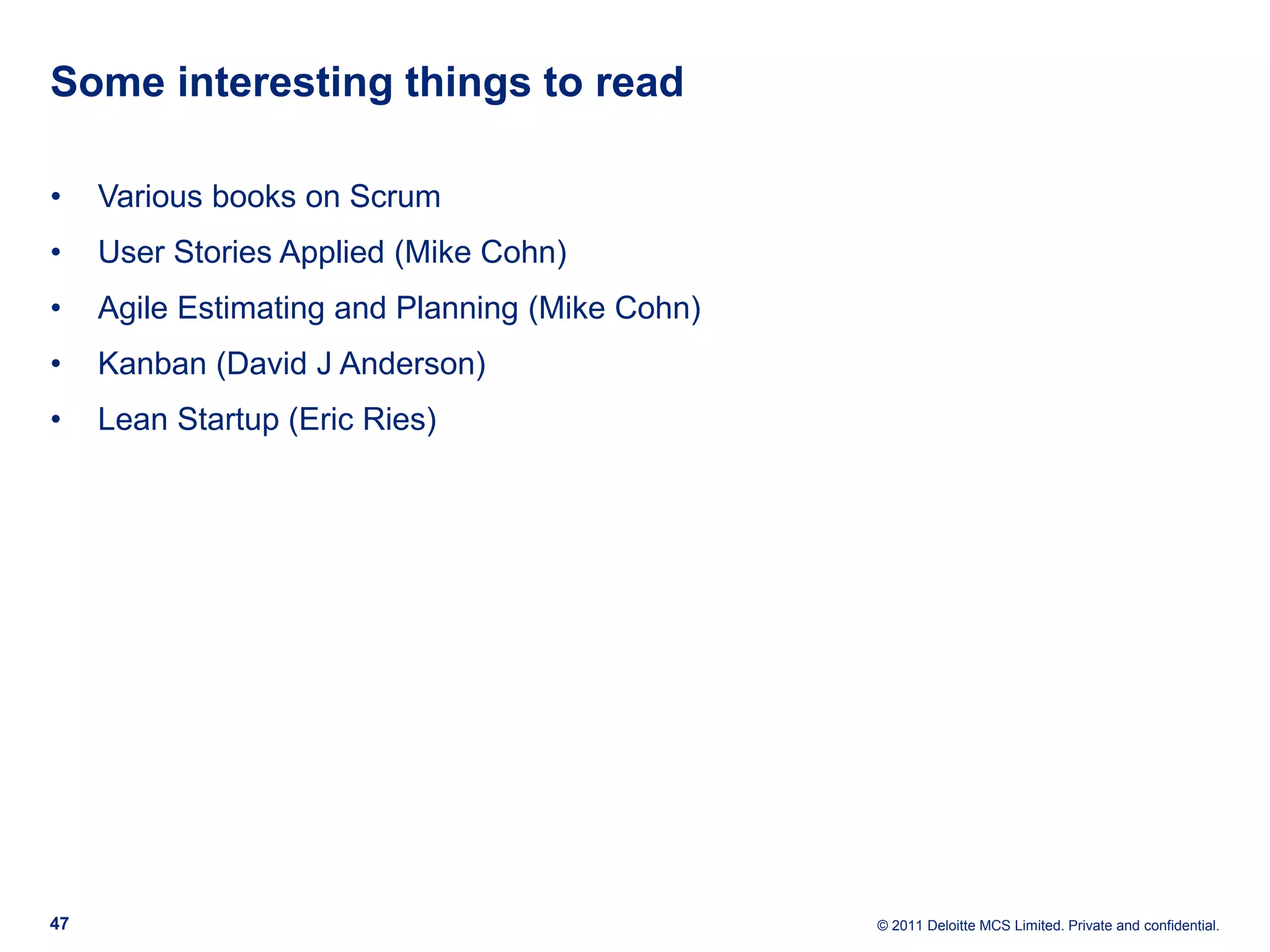Some interesting things to read • Various books on Scrum • User Stories Applied (Mike Cohn) • Agile Estimating and Planning (Mike Cohn) • Kanban (David J Anderson) • Lean Startup (Eric Ries) 47 © 2011 Deloitte MCS Limited. Private and confidential. 
