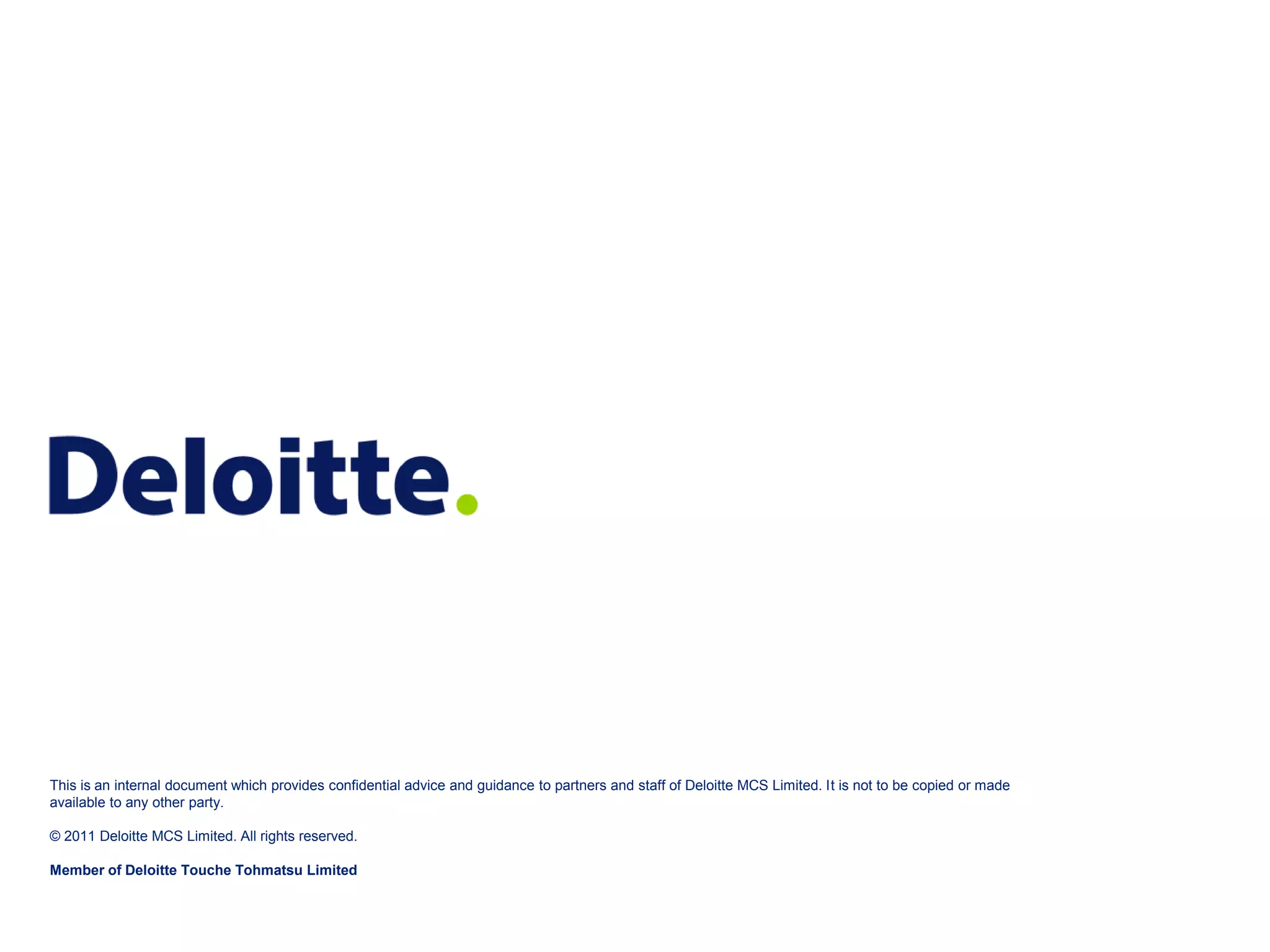 This is an internal document which provides confidential advice and guidance to partners and staff of Deloitte MCS Limited. It is not to be copied or made available to any other party. © 2011 Deloitte MCS Limited. All rights reserved. Member of Deloitte Touche Tohmatsu Limited © 2011 Deloitte MCS Limited. Private and confidential. 