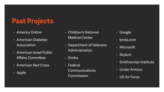 Past Projects
• America Online
• American Diabetes
Association
• American Israel Public
Aﬀairs Committee
• American Red Cross
• Apple
• Children's National
Medical Center
• Department of Veterans
Administration
• Drobo
• Federal
Communications
Commission
• Google
• lynda.com
• Microsoft
• Skylum
• Smithsonian Institute
• Under Armour
• US Air Force
 