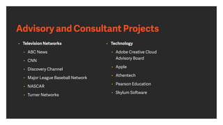 Advisory and Consultant Projects
• Television Networks
• ABC News
• CNN
• Discovery Channel
• Major League Baseball Network
• NASCAR
• Turner Networks
• Technology
• Adobe Creative Cloud
Advisory Board
• Apple
• Athentech
• Pearson Education
• Skylum Software
 