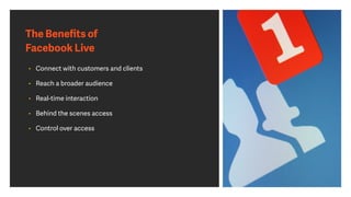 The Beneﬁts of
Facebook Live
• Connect with customers and clients
• Reach a broader audience
• Real-time interaction
• Behind the scenes access
• Control over access
 