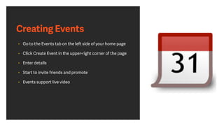 Creating Events
• Go to the Events tab on the left side of your home page
• Click Create Event in the upper-right corner of the page
• Enter details
• Start to invite friends and promote
• Events support live video
 