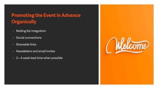 Promoting the Event in Advance
Organically
• Mailing list integration
• Social connections
• Shareable links
• Newsletters and email invites
• 2—4 week lead time when possible
 