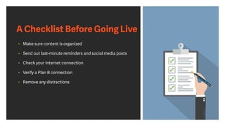 • Make sure content is organized
• Send out last-minute reminders and social media posts
• Check your Internet connection
• Verify a Plan B connection
• Remove any distractions
A Checklist Before Going Live
 