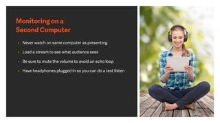 Monitoring on a
Second Computer
• Never watch on same computer as presenting
• Load a stream to see what audience sees
• Be sure to mute the volume to avoid an echo loop
• Have headphones plugged in so you can do a test listen
 