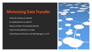 Minimizing Data Transfer
• Check for activity on network
• Is a dedicated line an option?
• Reduce number of connected devices
• Check Activity Monitor on a Mac
• Check Resource Monitor and Task Manager on a PC
 
