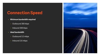 Connection Speed
• Minimum bandwidth required
• Outbound 300 kbps
• Inbound 300 kbps
• Ideal bandwidth
• Outbound 3.2 mbps
• Inbound 2.6 mbps
 