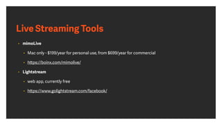 Live Streaming Tools
• mimoLive 
• Mac only - $199/year for personal use, from $699/year for commercial
• https://boinx.com/mimolive/
• Lightstream
• web app, currently free
• https://www.golightstream.com/facebook/
 