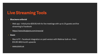 Live Streaming Tools
• BlueJeans onSocial 
• Web app - initial price $39.95/mth for live meetings with up to 25 guests and live
streaming to Facebook
• https://www.bluejeans.com/onsocial
• Zoom
• Mac & PC - Facebook integration on paid version with Webinar bolt-on - from
$14.99+$40/month upwards
• www.zoom.us
 