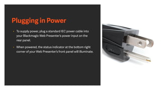 Plugging in Power
• To supply power, plug a standard IEC power cable into
your Blackmagic Web Presenter’s power input on the
rear panel.
• When powered, the status indicator at the bottom right
corner of your Web Presenter’s front panel will illuminate.
 