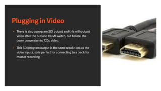 Plugging in Video
• There is also a program SDI output and this will output
video after the SDI and HDMI switch, but before the
down conversion to 720p video.
• This SDI program output is the same resolution as the
video inputs, so is perfect for connecting to a deck for
master recording.
 