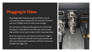 Plugging in Video
• Blackmagic Web Presenter supports 12G-SDI and will
automatically switch between SD, HD and Ultra HD all the
way up to 2160p60 when the video input changes.
• You can input virtually any video signal and it will convert
the signal to 720p video for the USB video, which is both
high quality but also very low data rate for streaming video.
• What this means is you can do your production in higher
resolution 1080 HD or Ultra HD but the web presenter will
take care of lowering the resolution and frame rate for you,
all within the single unit.
 