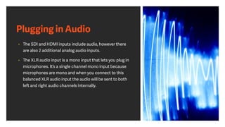 Plugging in Audio
• The SDI and HDMI inputs include audio, however there
are also 2 additional analog audio inputs.
• The XLR audio input is a mono input that lets you plug in
microphones. It’s a single channel mono input because
microphones are mono and when you connect to this
balanced XLR audio input the audio will be sent to both
left and right audio channels internally.
 