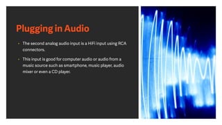 Plugging in Audio
• The second analog audio input is a HiFi input using RCA
connectors.
• This input is good for computer audio or audio from a
music source such as smartphone, music player, audio
mixer or even a CD player.
 